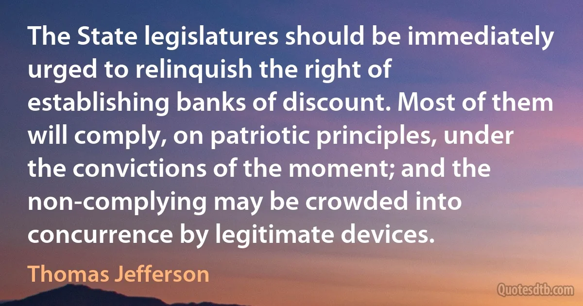 The State legislatures should be immediately urged to relinquish the right of establishing banks of discount. Most of them will comply, on patriotic principles, under the convictions of the moment; and the non-complying may be crowded into concurrence by legitimate devices. (Thomas Jefferson)