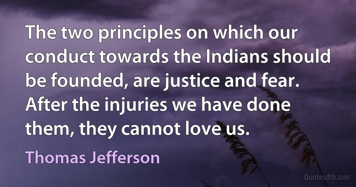 The two principles on which our conduct towards the Indians should be founded, are justice and fear. After the injuries we have done them, they cannot love us. (Thomas Jefferson)