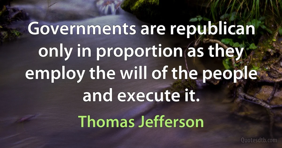 Governments are republican only in proportion as they employ the will of the people and execute it. (Thomas Jefferson)