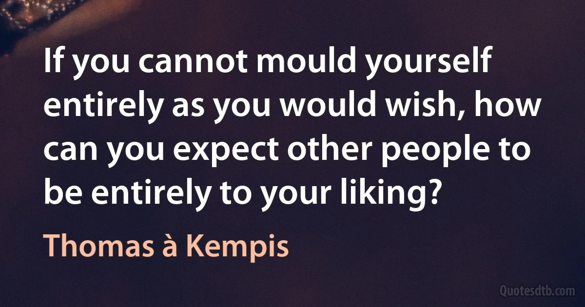 If you cannot mould yourself entirely as you would wish, how can you expect other people to be entirely to your liking? (Thomas à Kempis)