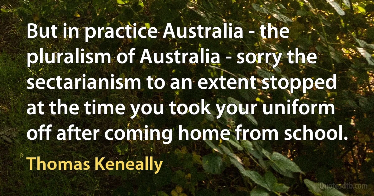 But in practice Australia - the pluralism of Australia - sorry the sectarianism to an extent stopped at the time you took your uniform off after coming home from school. (Thomas Keneally)