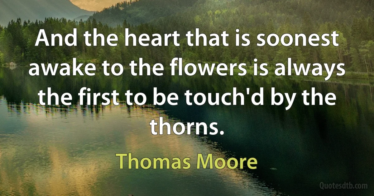 And the heart that is soonest awake to the flowers is always the first to be touch'd by the thorns. (Thomas Moore)