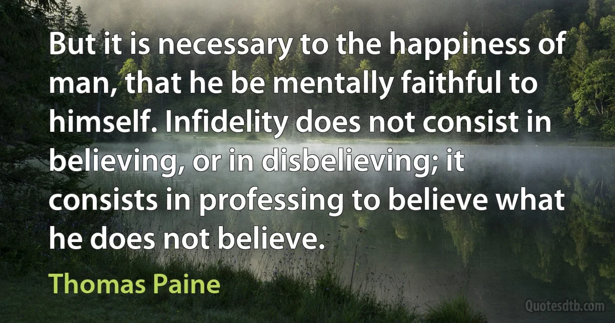 But it is necessary to the happiness of man, that he be mentally faithful to himself. Infidelity does not consist in believing, or in disbelieving; it consists in professing to believe what he does not believe. (Thomas Paine)