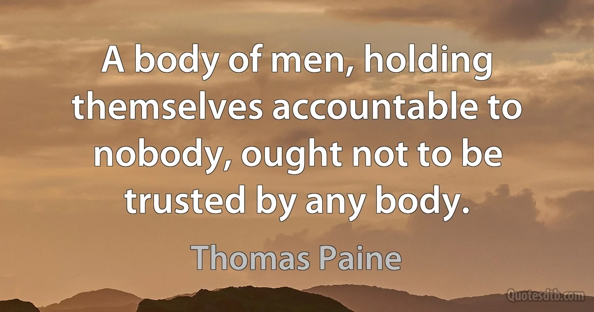 A body of men, holding themselves accountable to nobody, ought not to be trusted by any body. (Thomas Paine)