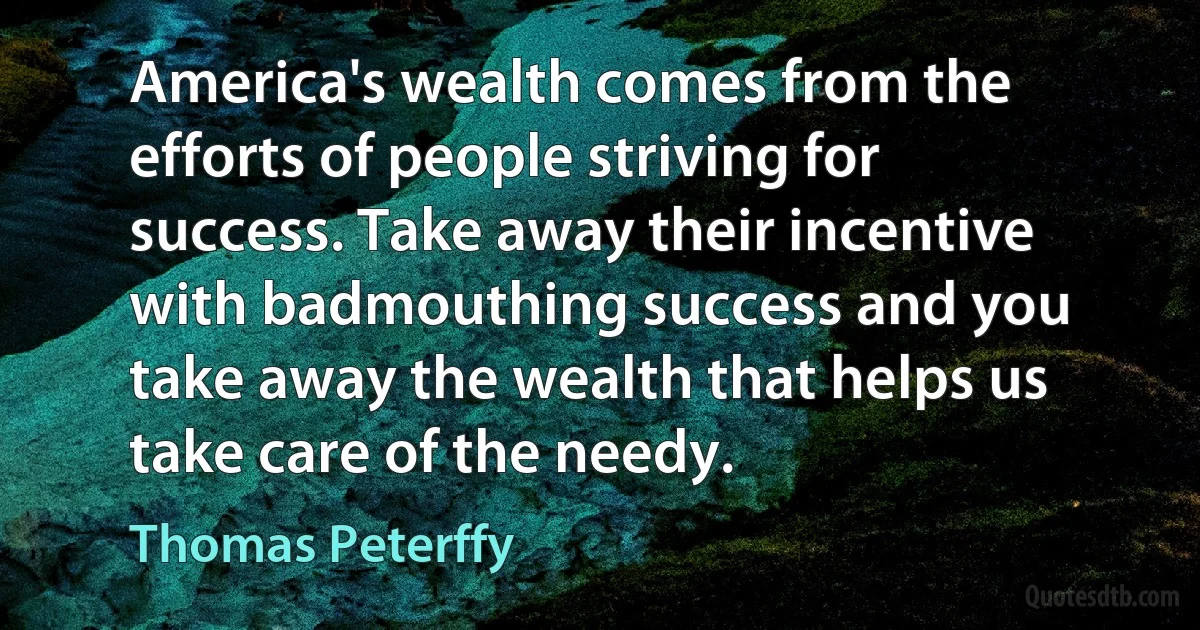 America's wealth comes from the efforts of people striving for success. Take away their incentive with badmouthing success and you take away the wealth that helps us take care of the needy. (Thomas Peterffy)