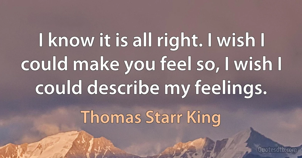 I know it is all right. I wish I could make you feel so, I wish I could describe my feelings. (Thomas Starr King)