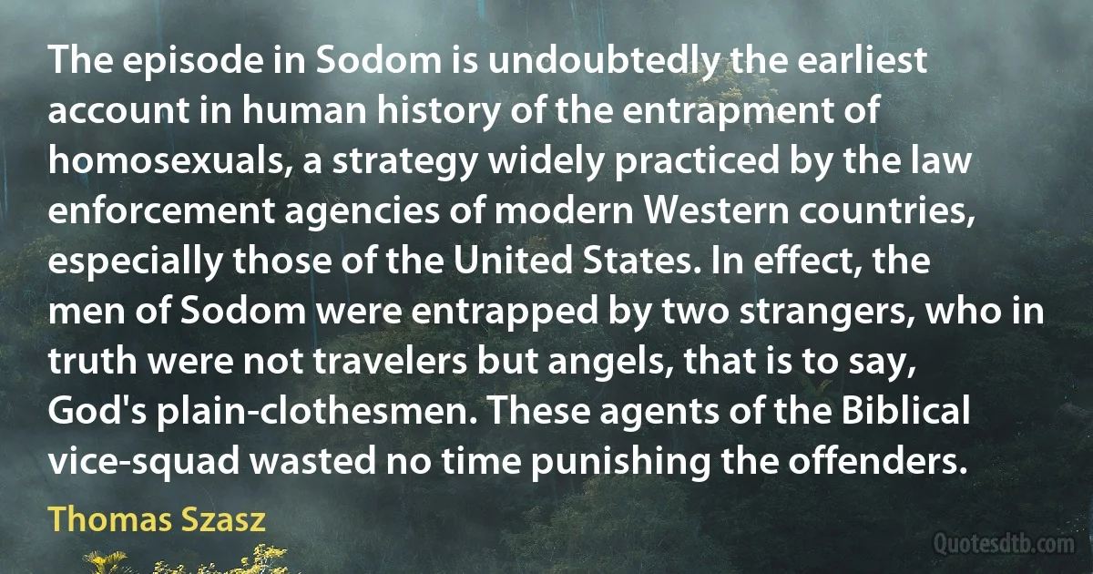 The episode in Sodom is undoubtedly the earliest account in human history of the entrapment of homosexuals, a strategy widely practiced by the law enforcement agencies of modern Western countries, especially those of the United States. In effect, the men of Sodom were entrapped by two strangers, who in truth were not travelers but angels, that is to say, God's plain-clothesmen. These agents of the Biblical vice-squad wasted no time punishing the offenders. (Thomas Szasz)