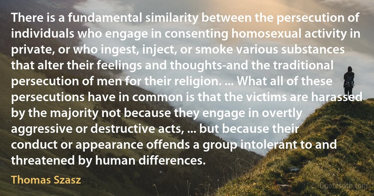 There is a fundamental similarity between the persecution of individuals who engage in consenting homosexual activity in private, or who ingest, inject, or smoke various substances that alter their feelings and thoughts-and the traditional persecution of men for their religion. ... What all of these persecutions have in common is that the victims are harassed by the majority not because they engage in overtly aggressive or destructive acts, ... but because their conduct or appearance offends a group intolerant to and threatened by human differences. (Thomas Szasz)