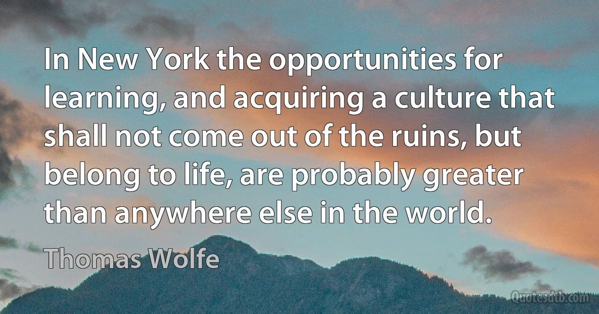 In New York the opportunities for learning, and acquiring a culture that shall not come out of the ruins, but belong to life, are probably greater than anywhere else in the world. (Thomas Wolfe)