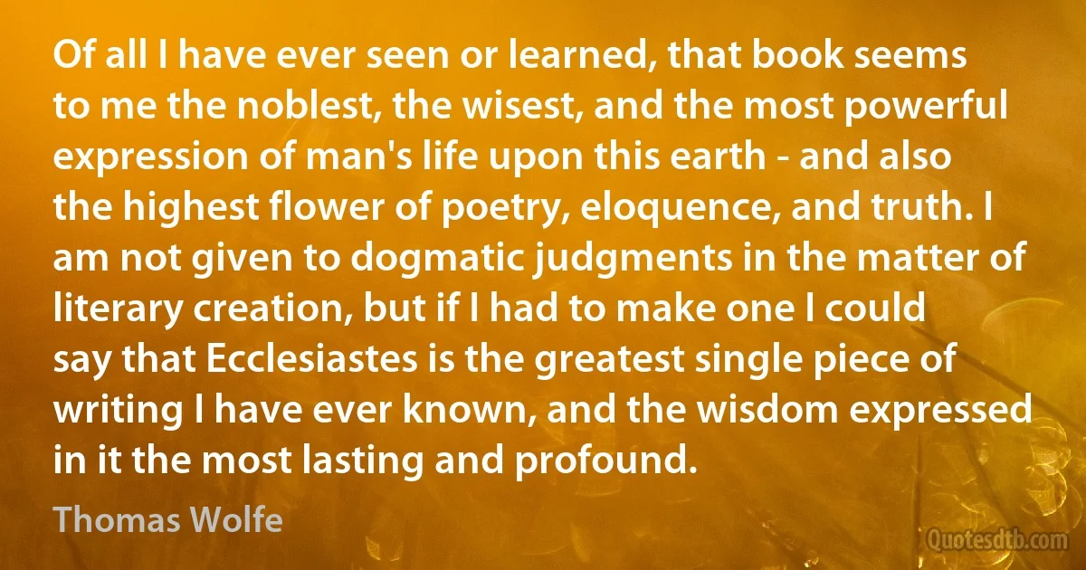 Of all I have ever seen or learned, that book seems to me the noblest, the wisest, and the most powerful expression of man's life upon this earth - and also the highest flower of poetry, eloquence, and truth. I am not given to dogmatic judgments in the matter of literary creation, but if I had to make one I could say that Ecclesiastes is the greatest single piece of writing I have ever known, and the wisdom expressed in it the most lasting and profound. (Thomas Wolfe)