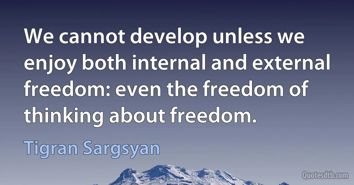 We cannot develop unless we enjoy both internal and external freedom: even the freedom of thinking about freedom. (Tigran Sargsyan)