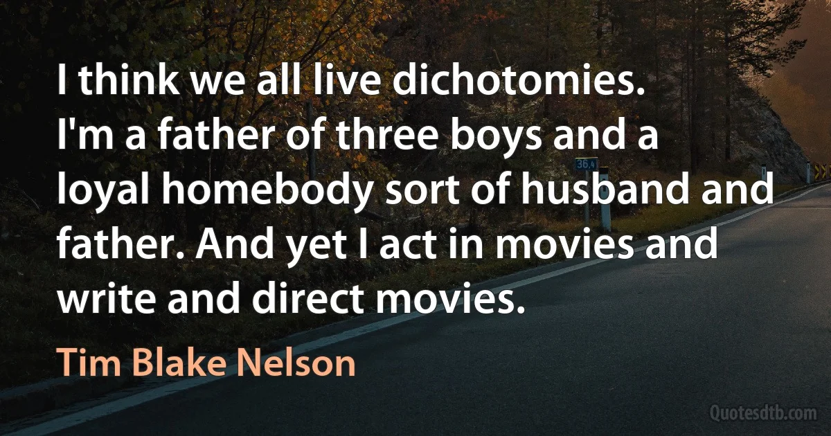 I think we all live dichotomies. I'm a father of three boys and a loyal homebody sort of husband and father. And yet I act in movies and write and direct movies. (Tim Blake Nelson)