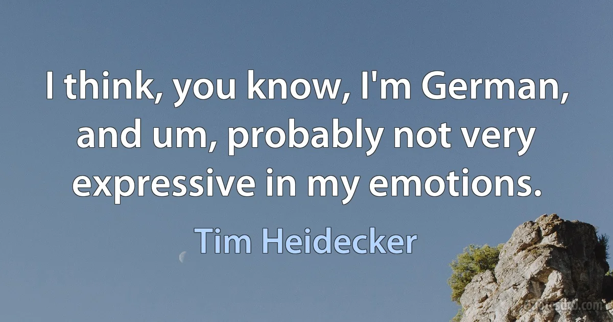 I think, you know, I'm German, and um, probably not very expressive in my emotions. (Tim Heidecker)