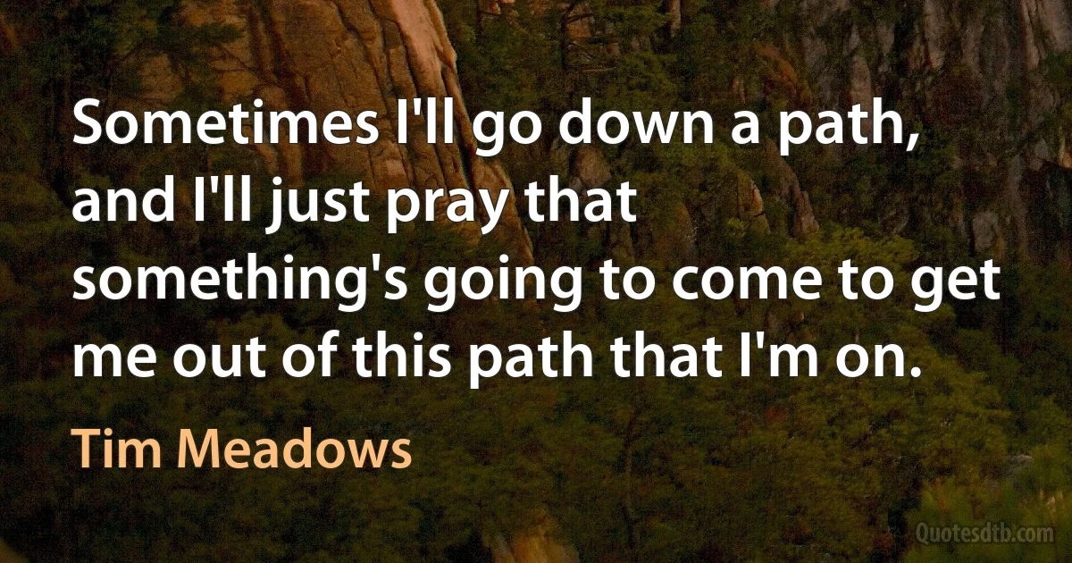 Sometimes I'll go down a path, and I'll just pray that something's going to come to get me out of this path that I'm on. (Tim Meadows)