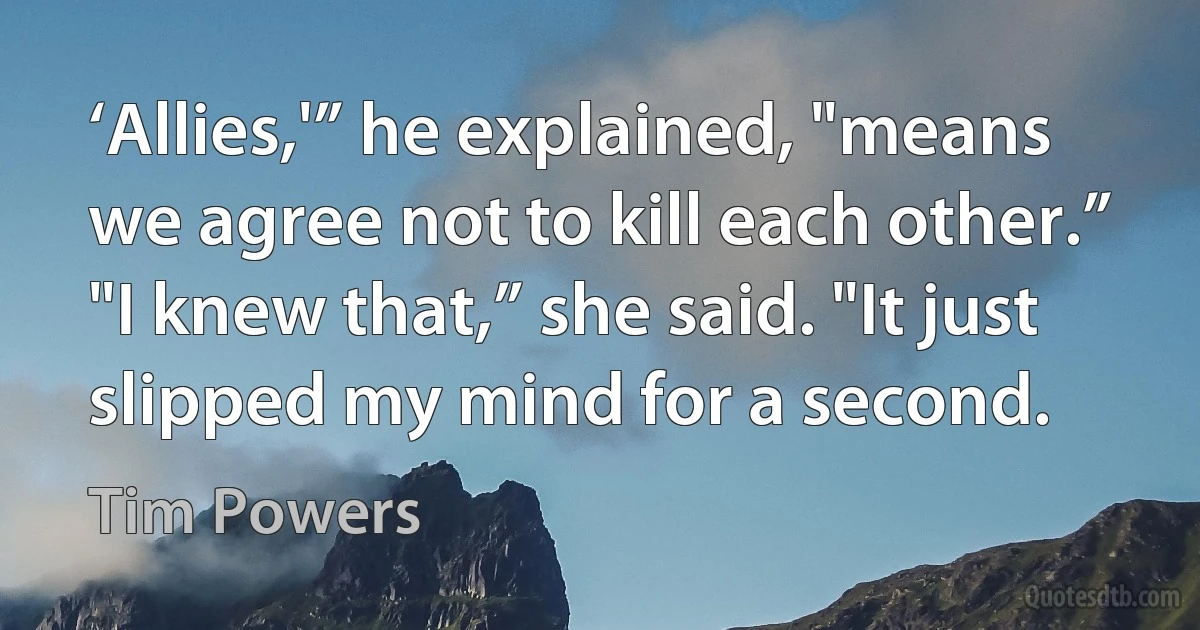 ‘Allies,'” he explained, "means we agree not to kill each other.”
"I knew that,” she said. "It just slipped my mind for a second. (Tim Powers)