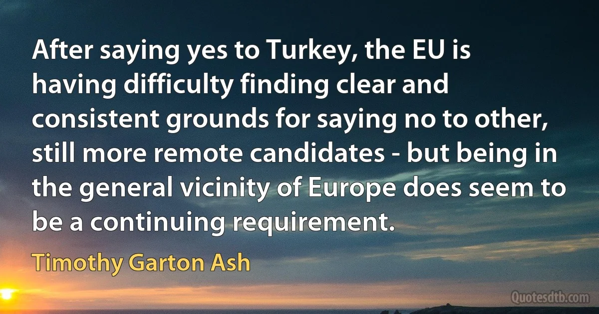 After saying yes to Turkey, the EU is having difficulty finding clear and consistent grounds for saying no to other, still more remote candidates - but being in the general vicinity of Europe does seem to be a continuing requirement. (Timothy Garton Ash)