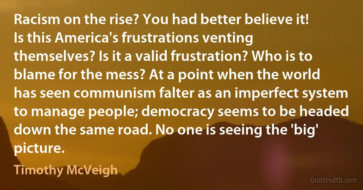 Racism on the rise? You had better believe it! Is this America's frustrations venting themselves? Is it a valid frustration? Who is to blame for the mess? At a point when the world has seen communism falter as an imperfect system to manage people; democracy seems to be headed down the same road. No one is seeing the 'big' picture. (Timothy McVeigh)