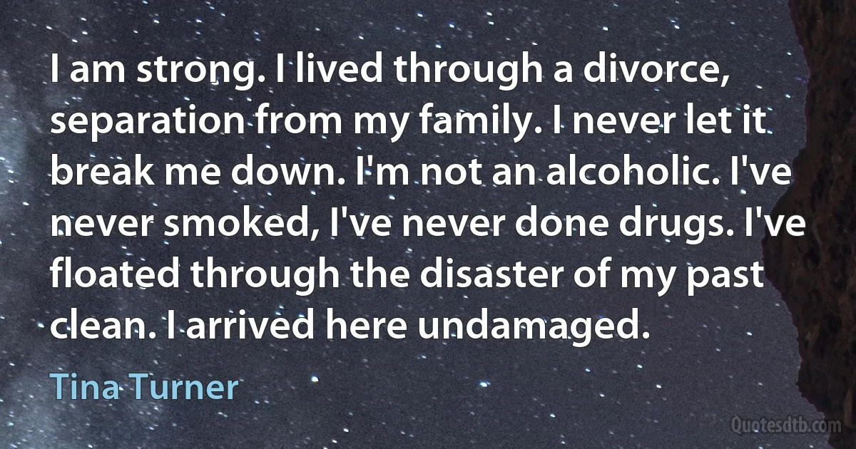 I am strong. I lived through a divorce, separation from my family. I never let it break me down. I'm not an alcoholic. I've never smoked, I've never done drugs. I've floated through the disaster of my past clean. I arrived here undamaged. (Tina Turner)