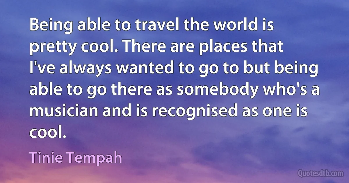 Being able to travel the world is pretty cool. There are places that I've always wanted to go to but being able to go there as somebody who's a musician and is recognised as one is cool. (Tinie Tempah)