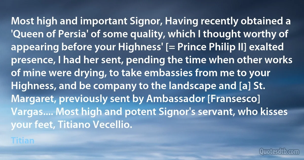 Most high and important Signor, Having recently obtained a 'Queen of Persia' of some quality, which I thought worthy of appearing before your Highness' [= Prince Philip II] exalted presence, I had her sent, pending the time when other works of mine were drying, to take embassies from me to your Highness, and be company to the landscape and [a] St. Margaret, previously sent by Ambassador [Fransesco] Vargas.... Most high and potent Signor's servant, who kisses your feet, Titiano Vecellio. (Titian)