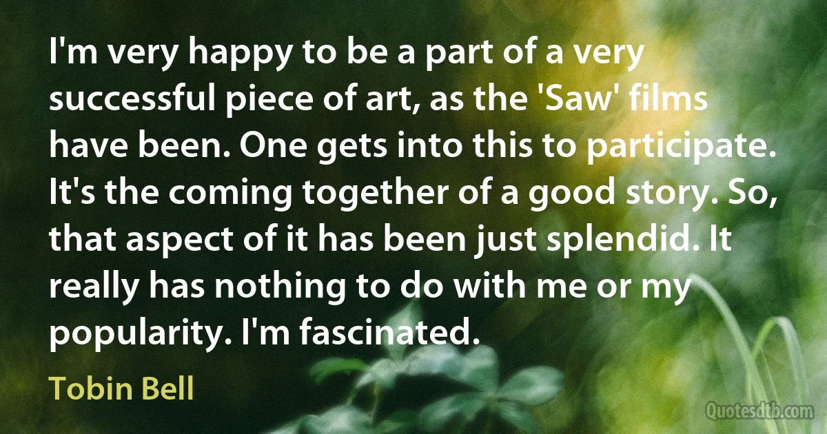 I'm very happy to be a part of a very successful piece of art, as the 'Saw' films have been. One gets into this to participate. It's the coming together of a good story. So, that aspect of it has been just splendid. It really has nothing to do with me or my popularity. I'm fascinated. (Tobin Bell)