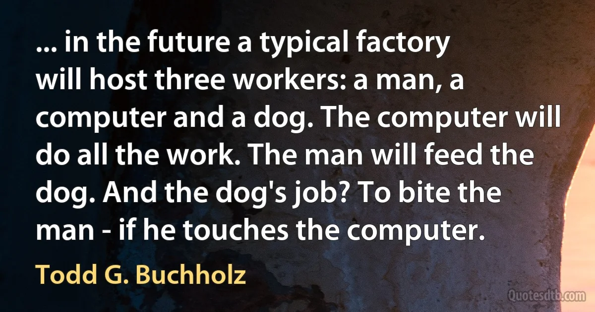 ... in the future a typical factory will host three workers: a man, a computer and a dog. The computer will do all the work. The man will feed the dog. And the dog's job? To bite the man - if he touches the computer. (Todd G. Buchholz)