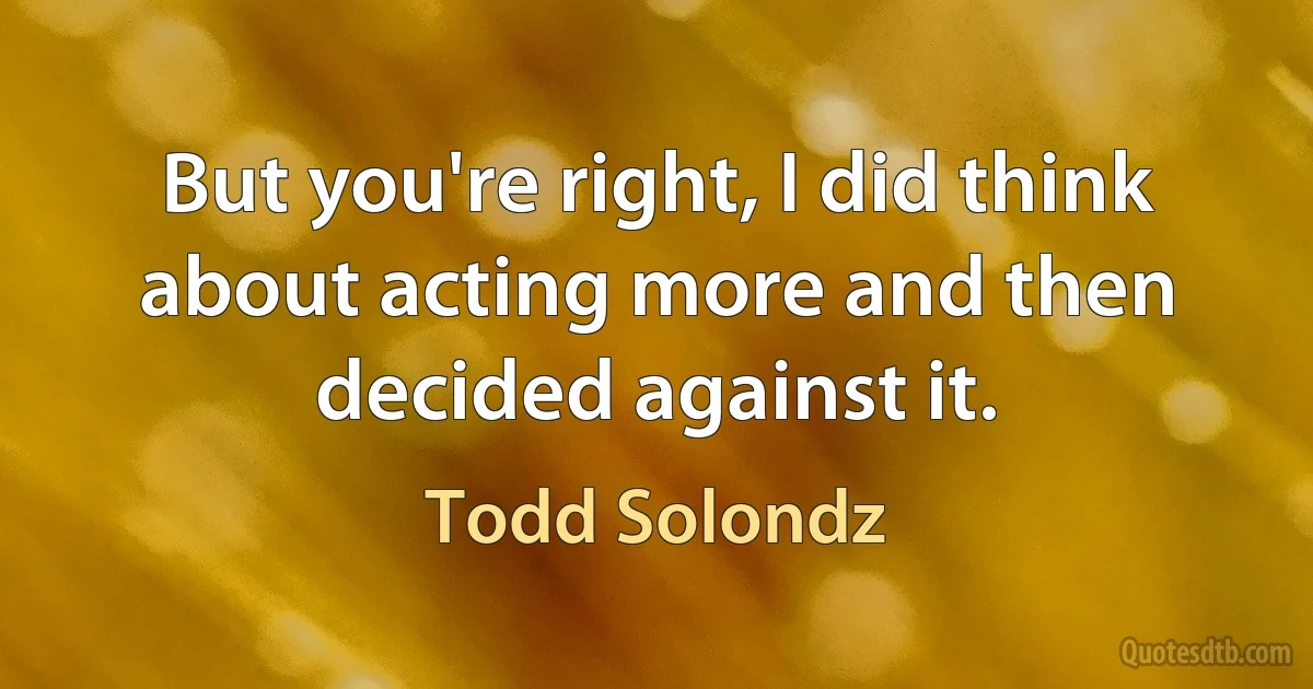 But you're right, I did think about acting more and then decided against it. (Todd Solondz)