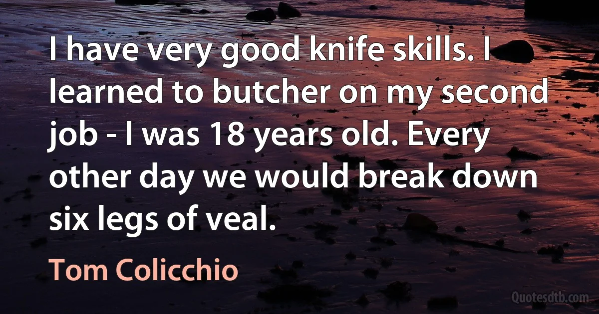 I have very good knife skills. I learned to butcher on my second job - I was 18 years old. Every other day we would break down six legs of veal. (Tom Colicchio)