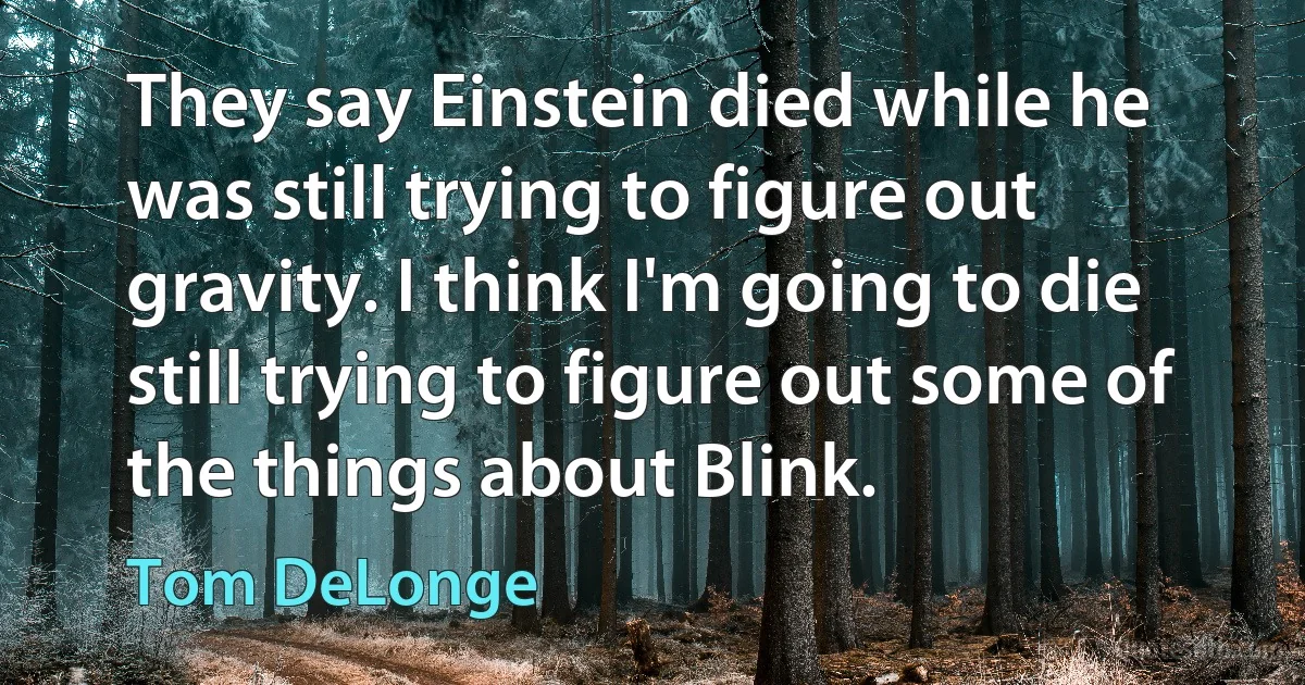 They say Einstein died while he was still trying to figure out gravity. I think I'm going to die still trying to figure out some of the things about Blink. (Tom DeLonge)