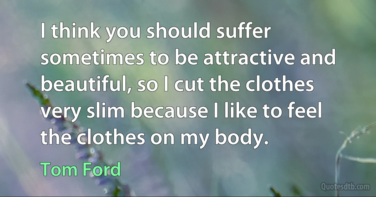 I think you should suffer sometimes to be attractive and beautiful, so I cut the clothes very slim because I like to feel the clothes on my body. (Tom Ford)