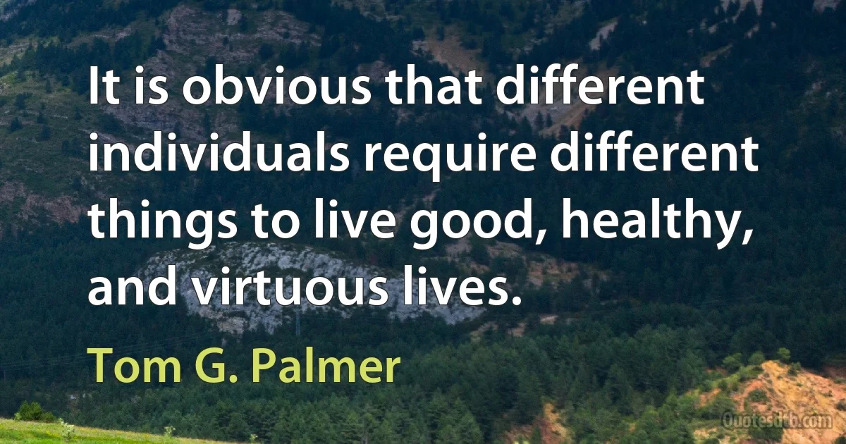 It is obvious that different individuals require different things to live good, healthy, and virtuous lives. (Tom G. Palmer)