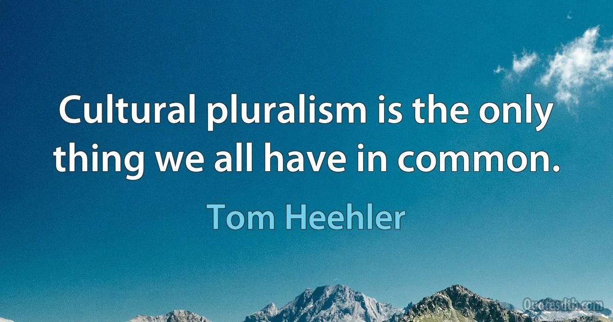 Cultural pluralism is the only thing we all have in common. (Tom Heehler)