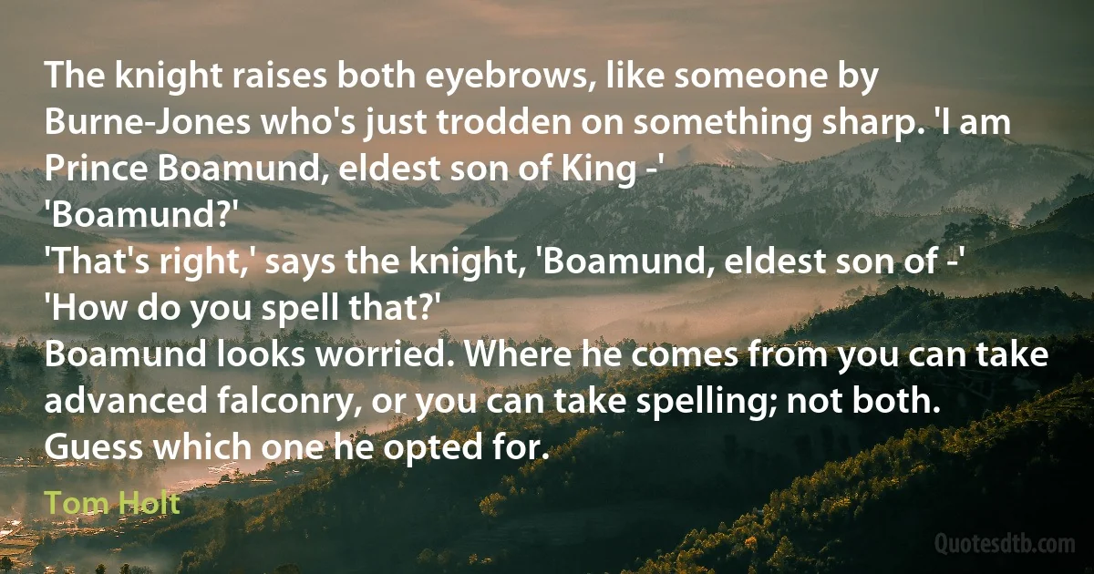 The knight raises both eyebrows, like someone by Burne-Jones who's just trodden on something sharp. 'I am Prince Boamund, eldest son of King -'
'Boamund?'
'That's right,' says the knight, 'Boamund, eldest son of -'
'How do you spell that?'
Boamund looks worried. Where he comes from you can take advanced falconry, or you can take spelling; not both. Guess which one he opted for. (Tom Holt)