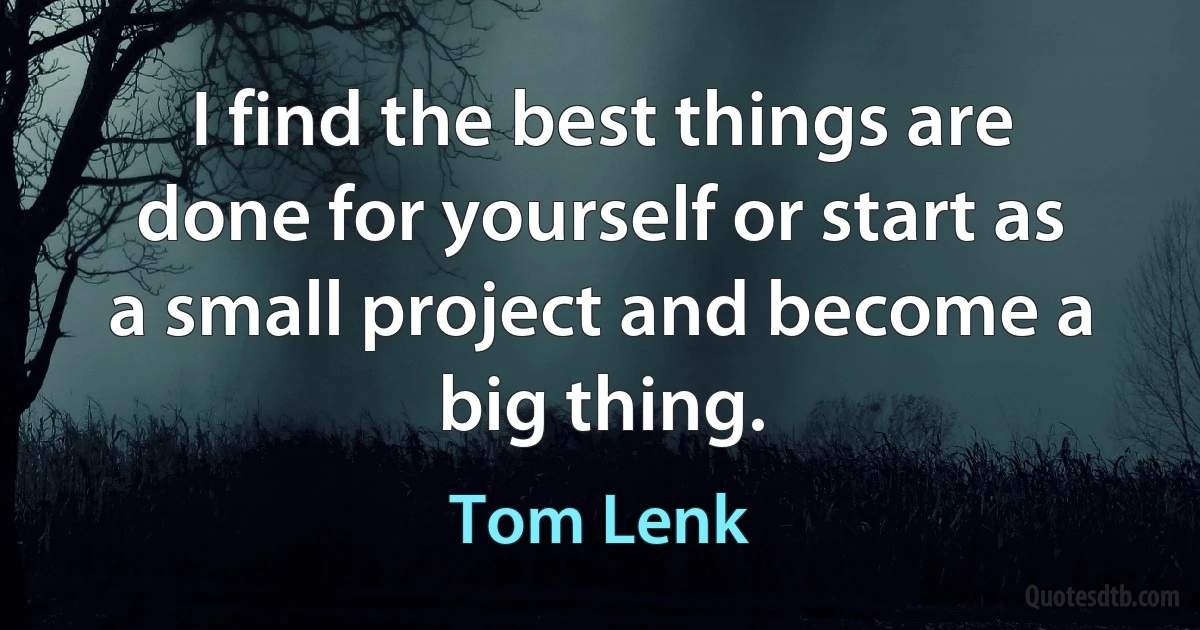 I find the best things are done for yourself or start as a small project and become a big thing. (Tom Lenk)