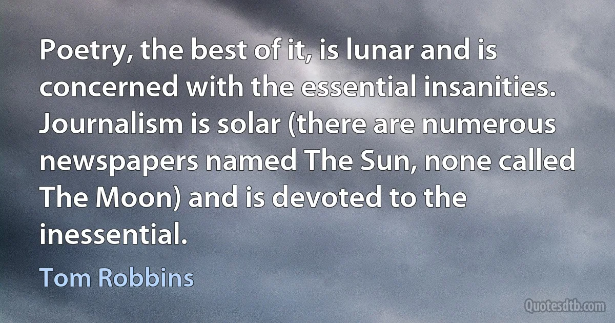 Poetry, the best of it, is lunar and is concerned with the essential insanities. Journalism is solar (there are numerous newspapers named The Sun, none called The Moon) and is devoted to the inessential. (Tom Robbins)