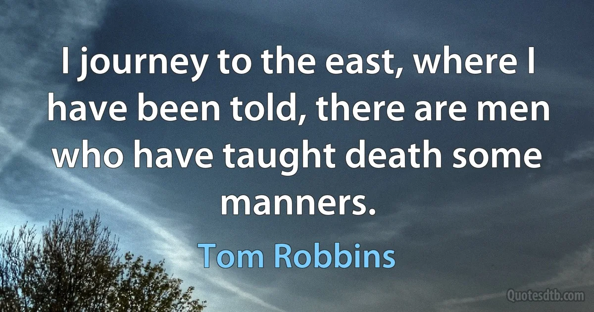 I journey to the east, where I have been told, there are men who have taught death some manners. (Tom Robbins)