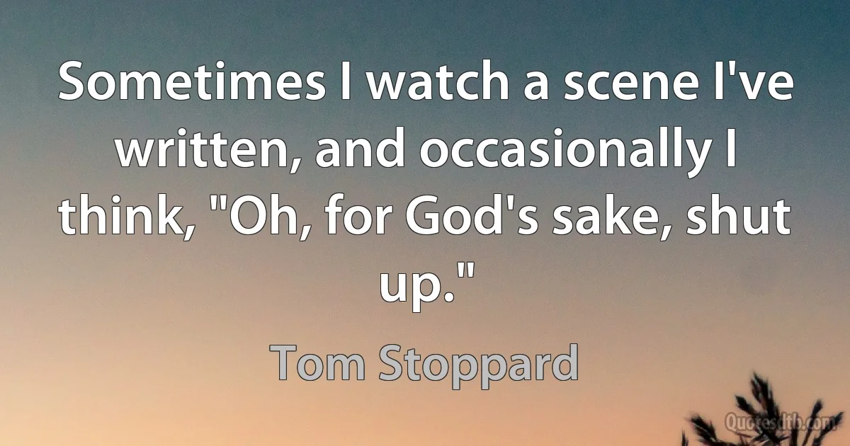 Sometimes I watch a scene I've written, and occasionally I think, "Oh, for God's sake, shut up." (Tom Stoppard)