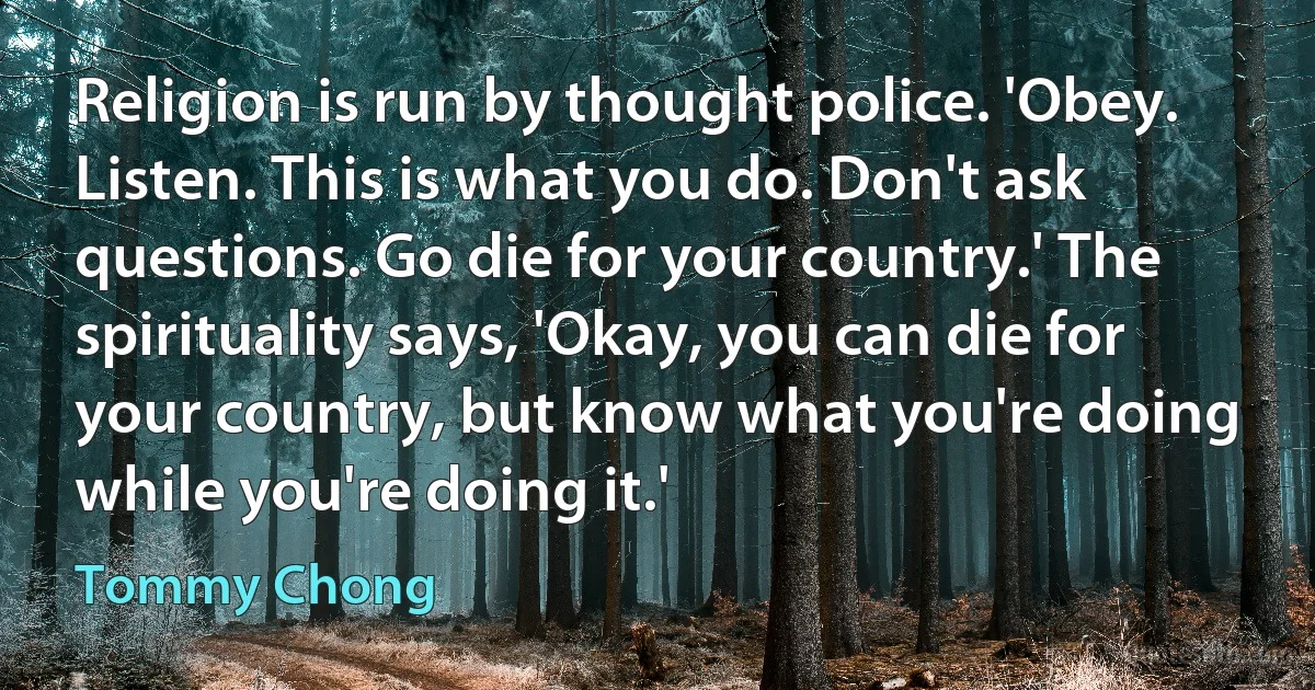 Religion is run by thought police. 'Obey. Listen. This is what you do. Don't ask questions. Go die for your country.' The spirituality says, 'Okay, you can die for your country, but know what you're doing while you're doing it.' (Tommy Chong)