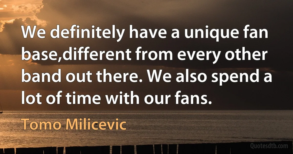 We definitely have a unique fan base,different from every other band out there. We also spend a lot of time with our fans. (Tomo Milicevic)