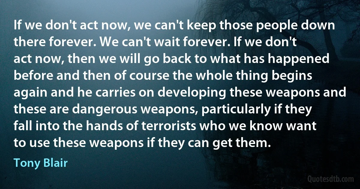 If we don't act now, we can't keep those people down there forever. We can't wait forever. If we don't act now, then we will go back to what has happened before and then of course the whole thing begins again and he carries on developing these weapons and these are dangerous weapons, particularly if they fall into the hands of terrorists who we know want to use these weapons if they can get them. (Tony Blair)