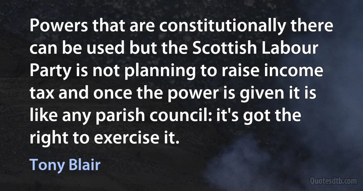 Powers that are constitutionally there can be used but the Scottish Labour Party is not planning to raise income tax and once the power is given it is like any parish council: it's got the right to exercise it. (Tony Blair)