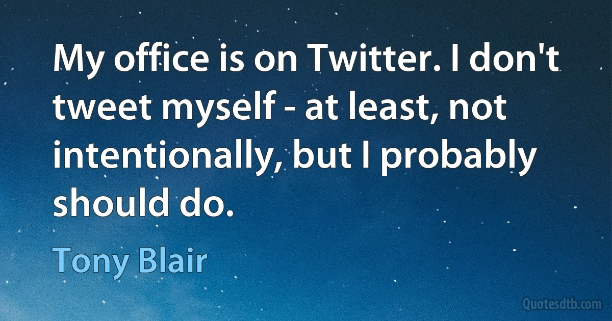 My office is on Twitter. I don't tweet myself - at least, not intentionally, but I probably should do. (Tony Blair)