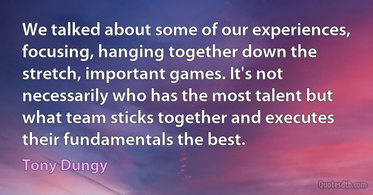 We talked about some of our experiences, focusing, hanging together down the stretch, important games. It's not necessarily who has the most talent but what team sticks together and executes their fundamentals the best. (Tony Dungy)