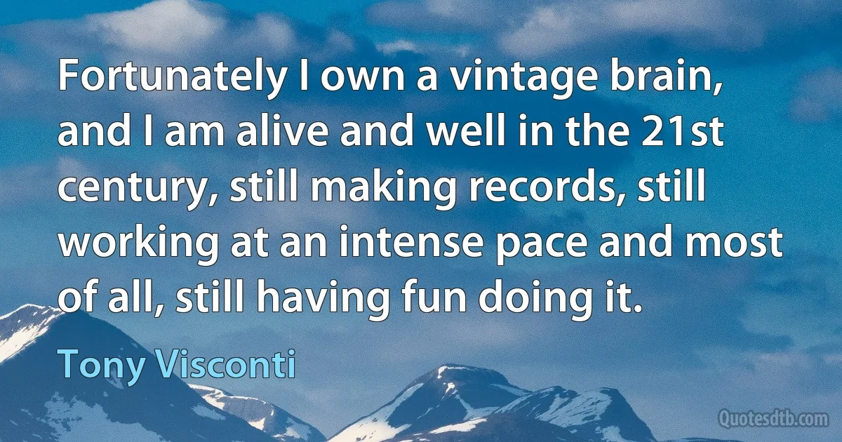 Fortunately I own a vintage brain, and I am alive and well in the 21st century, still making records, still working at an intense pace and most of all, still having fun doing it. (Tony Visconti)