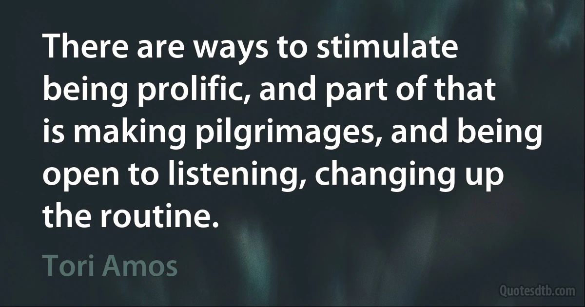 There are ways to stimulate being prolific, and part of that is making pilgrimages, and being open to listening, changing up the routine. (Tori Amos)