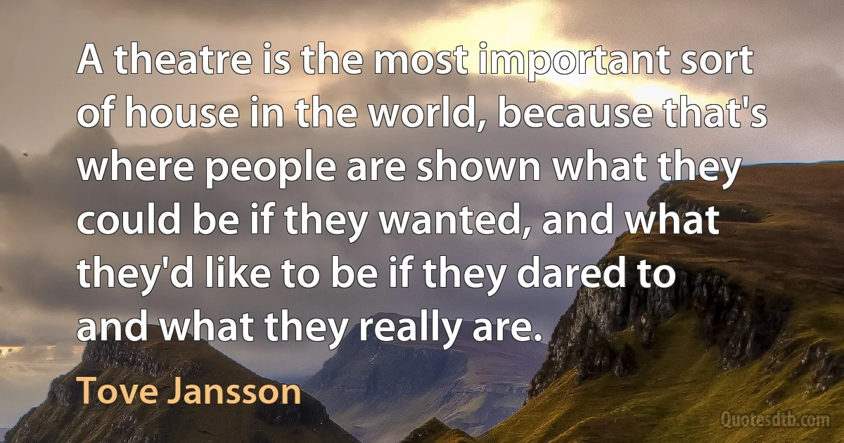 A theatre is the most important sort of house in the world, because that's where people are shown what they could be if they wanted, and what they'd like to be if they dared to and what they really are. (Tove Jansson)