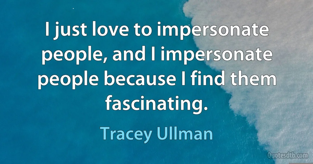 I just love to impersonate people, and I impersonate people because I find them fascinating. (Tracey Ullman)