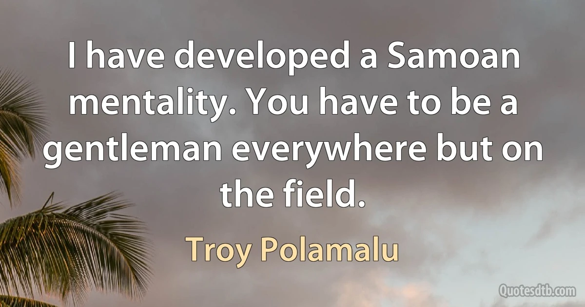 I have developed a Samoan mentality. You have to be a gentleman everywhere but on the field. (Troy Polamalu)