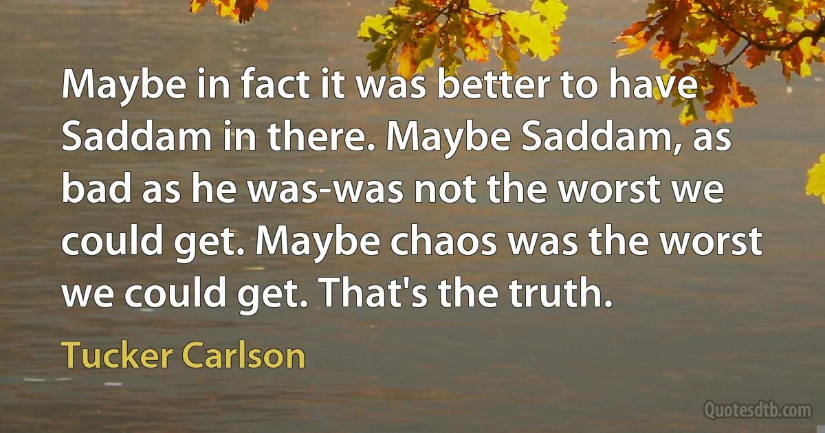 Maybe in fact it was better to have Saddam in there. Maybe Saddam, as bad as he was-was not the worst we could get. Maybe chaos was the worst we could get. That's the truth. (Tucker Carlson)