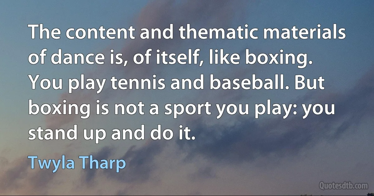 The content and thematic materials of dance is, of itself, like boxing. You play tennis and baseball. But boxing is not a sport you play: you stand up and do it. (Twyla Tharp)